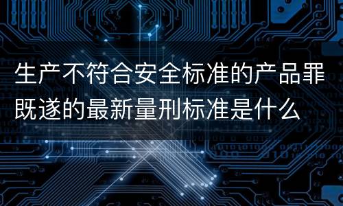 生产不符合安全标准的产品罪既遂的最新量刑标准是什么