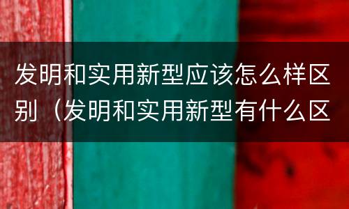发明和实用新型应该怎么样区别（发明和实用新型有什么区别）