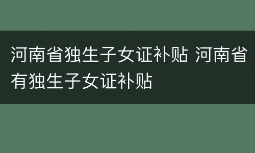 河南省独生子女证补贴 河南省有独生子女证补贴