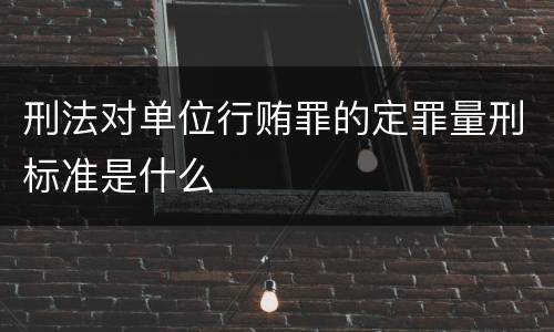 刑法对单位行贿罪的定罪量刑标准是什么