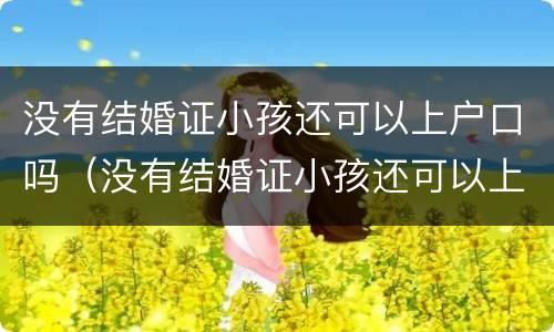 没有结婚证小孩还可以上户口吗（没有结婚证小孩还可以上户口吗现在）