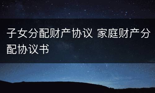 子女分配财产协议 家庭财产分配协议书