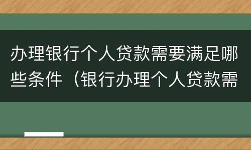 办理银行个人贷款需要满足哪些条件（银行办理个人贷款需要什么条件）
