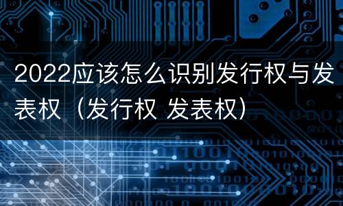 2022应该怎么识别发行权与发表权（发行权 发表权）