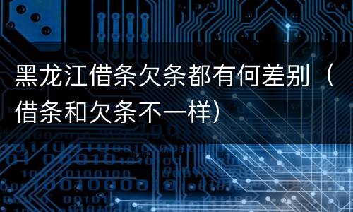 黑龙江借条欠条都有何差别（借条和欠条不一样）