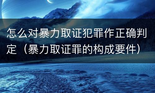 怎么对暴力取证犯罪作正确判定（暴力取证罪的构成要件）