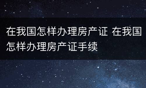 在我国怎样办理房产证 在我国怎样办理房产证手续