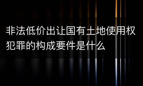 非法低价出让国有土地使用权犯罪的构成要件是什么