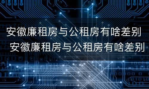 安徽廉租房与公租房有啥差别 安徽廉租房与公租房有啥差别吗