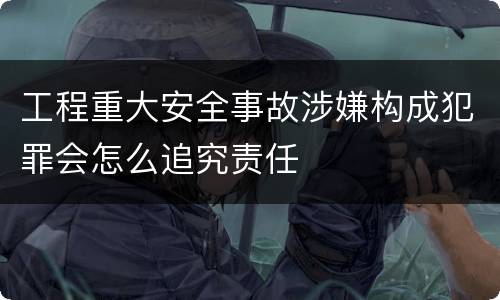 工程重大安全事故涉嫌构成犯罪会怎么追究责任