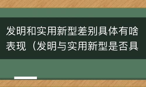 发明和实用新型差别具体有啥表现（发明与实用新型是否具有实用性）