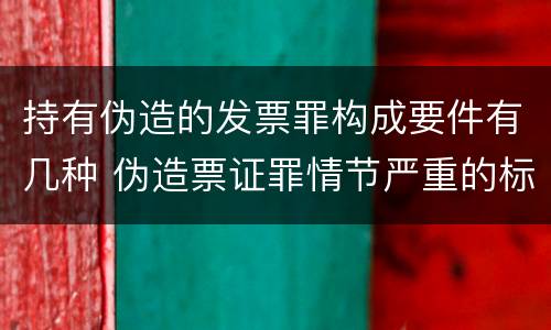 持有伪造的发票罪构成要件有几种 伪造票证罪情节严重的标准