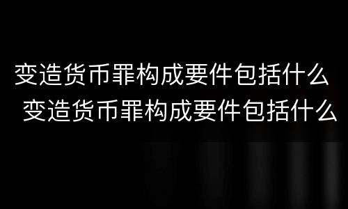 变造货币罪构成要件包括什么 变造货币罪构成要件包括什么内容