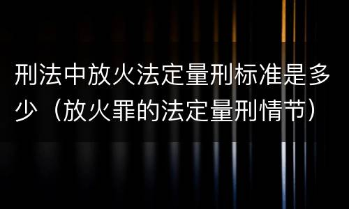 刑法中放火法定量刑标准是多少（放火罪的法定量刑情节）