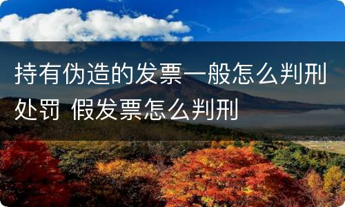 持有伪造的发票一般怎么判刑处罚 假发票怎么判刑