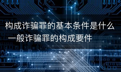 构成诈骗罪的基本条件是什么 一般诈骗罪的构成要件