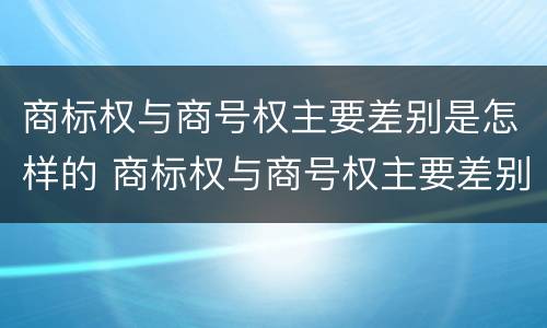 商标权与商号权主要差别是怎样的 商标权与商号权主要差别是怎样的情况