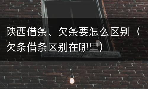 陕西借条、欠条要怎么区别（欠条借条区别在哪里）