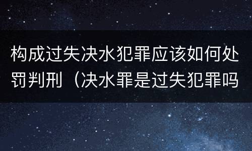 构成过失决水犯罪应该如何处罚判刑（决水罪是过失犯罪吗）