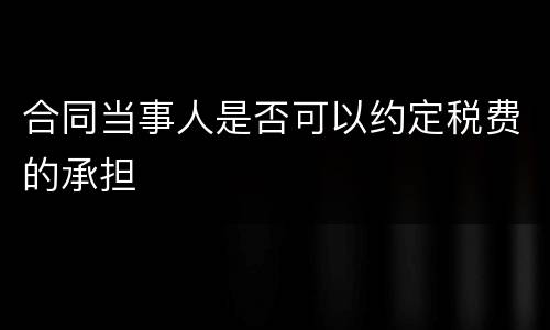 合同当事人是否可以约定税费的承担