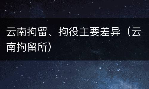 云南拘留、拘役主要差异（云南拘留所）