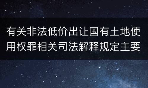 有关非法低价出让国有土地使用权罪相关司法解释规定主要内容是什么