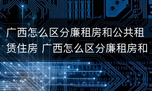 广西怎么区分廉租房和公共租赁住房 广西怎么区分廉租房和公共租赁住房呢