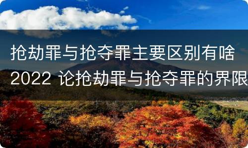 抢劫罪与抢夺罪主要区别有啥2022 论抢劫罪与抢夺罪的界限