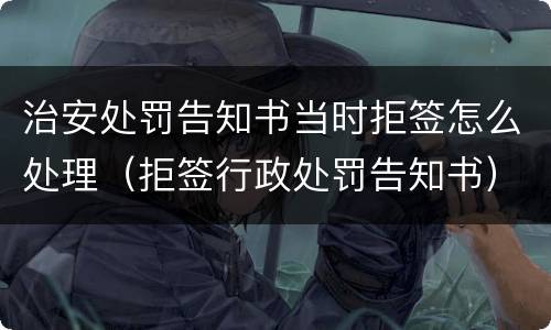 治安处罚告知书当时拒签怎么处理（拒签行政处罚告知书）