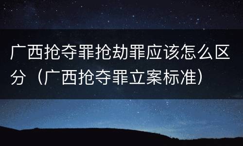 广西抢夺罪抢劫罪应该怎么区分（广西抢夺罪立案标准）