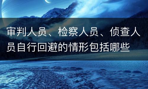 审判人员、检察人员、侦查人员自行回避的情形包括哪些