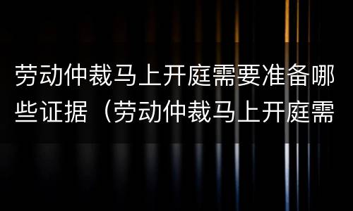 劳动仲裁马上开庭需要准备哪些证据（劳动仲裁马上开庭需要准备哪些证据和材料）