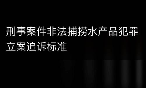 刑事案件非法捕捞水产品犯罪立案追诉标准