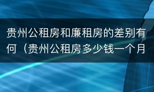 贵州公租房和廉租房的差别有何（贵州公租房多少钱一个月）