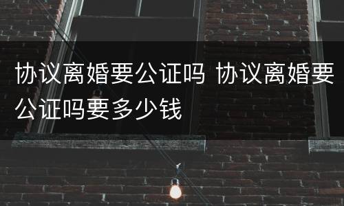 协议离婚要公证吗 协议离婚要公证吗要多少钱
