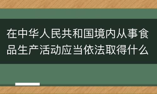 在中华人民共和国境内从事食品生产活动应当依法取得什么证
