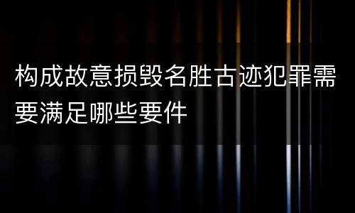 构成故意损毁名胜古迹犯罪需要满足哪些要件