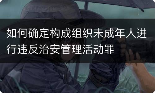 如何确定构成组织未成年人进行违反治安管理活动罪