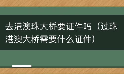 去港澳珠大桥要证件吗（过珠港澳大桥需要什么证件）