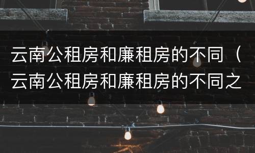 云南公租房和廉租房的不同（云南公租房和廉租房的不同之处）