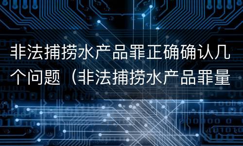 非法捕捞水产品罪正确确认几个问题（非法捕捞水产品罪量刑）
