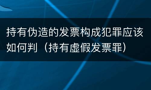 持有伪造的发票构成犯罪应该如何判（持有虚假发票罪）