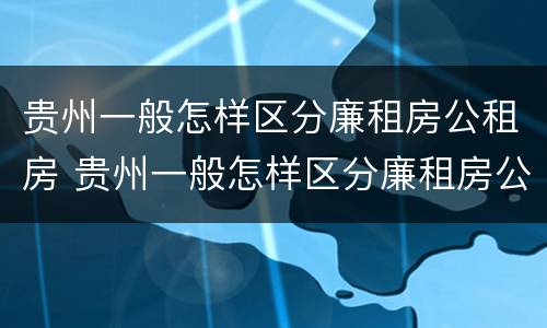贵州一般怎样区分廉租房公租房 贵州一般怎样区分廉租房公租房呢