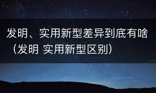 发明、实用新型差异到底有啥（发明 实用新型区别）