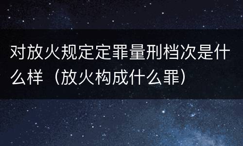 对放火规定定罪量刑档次是什么样（放火构成什么罪）