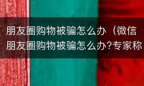 朋友圈购物被骗怎么办（微信朋友圈购物被骗怎么办?专家称不受消法保护）