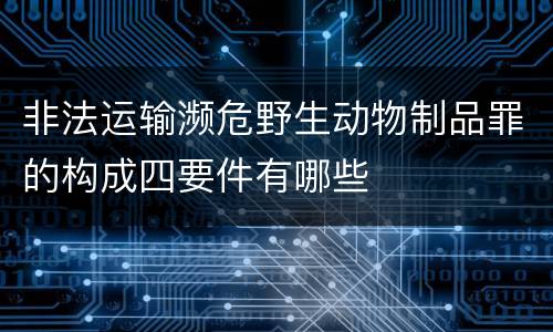 非法运输濒危野生动物制品罪的构成四要件有哪些
