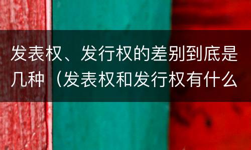 发表权、发行权的差别到底是几种（发表权和发行权有什么区别）