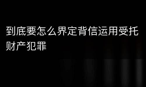 到底要怎么界定背信运用受托财产犯罪