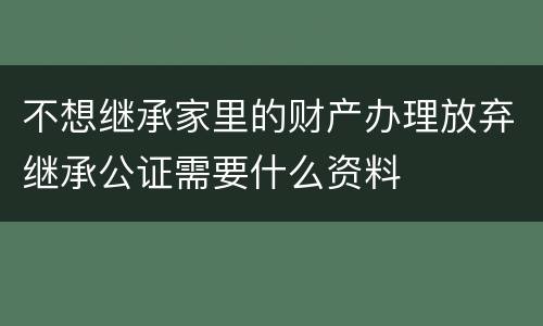 不想继承家里的财产办理放弃继承公证需要什么资料